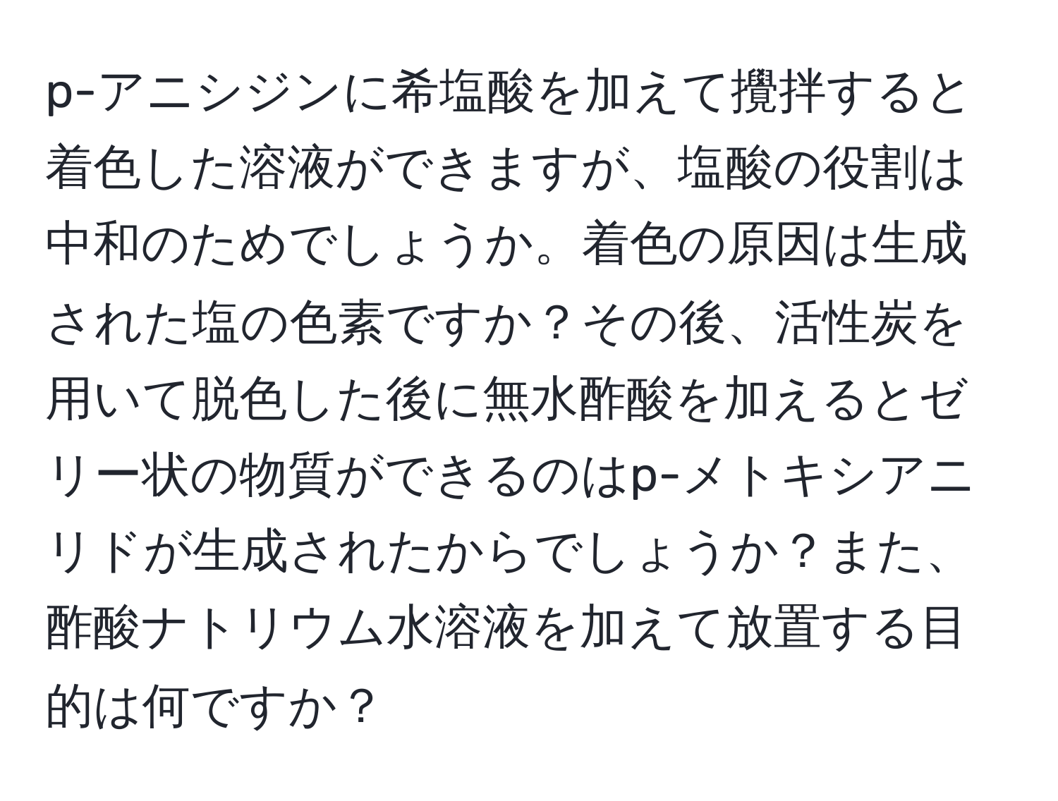 p-アニシジンに希塩酸を加えて攪拌すると着色した溶液ができますが、塩酸の役割は中和のためでしょうか。着色の原因は生成された塩の色素ですか？その後、活性炭を用いて脱色した後に無水酢酸を加えるとゼリー状の物質ができるのはp-メトキシアニリドが生成されたからでしょうか？また、酢酸ナトリウム水溶液を加えて放置する目的は何ですか？