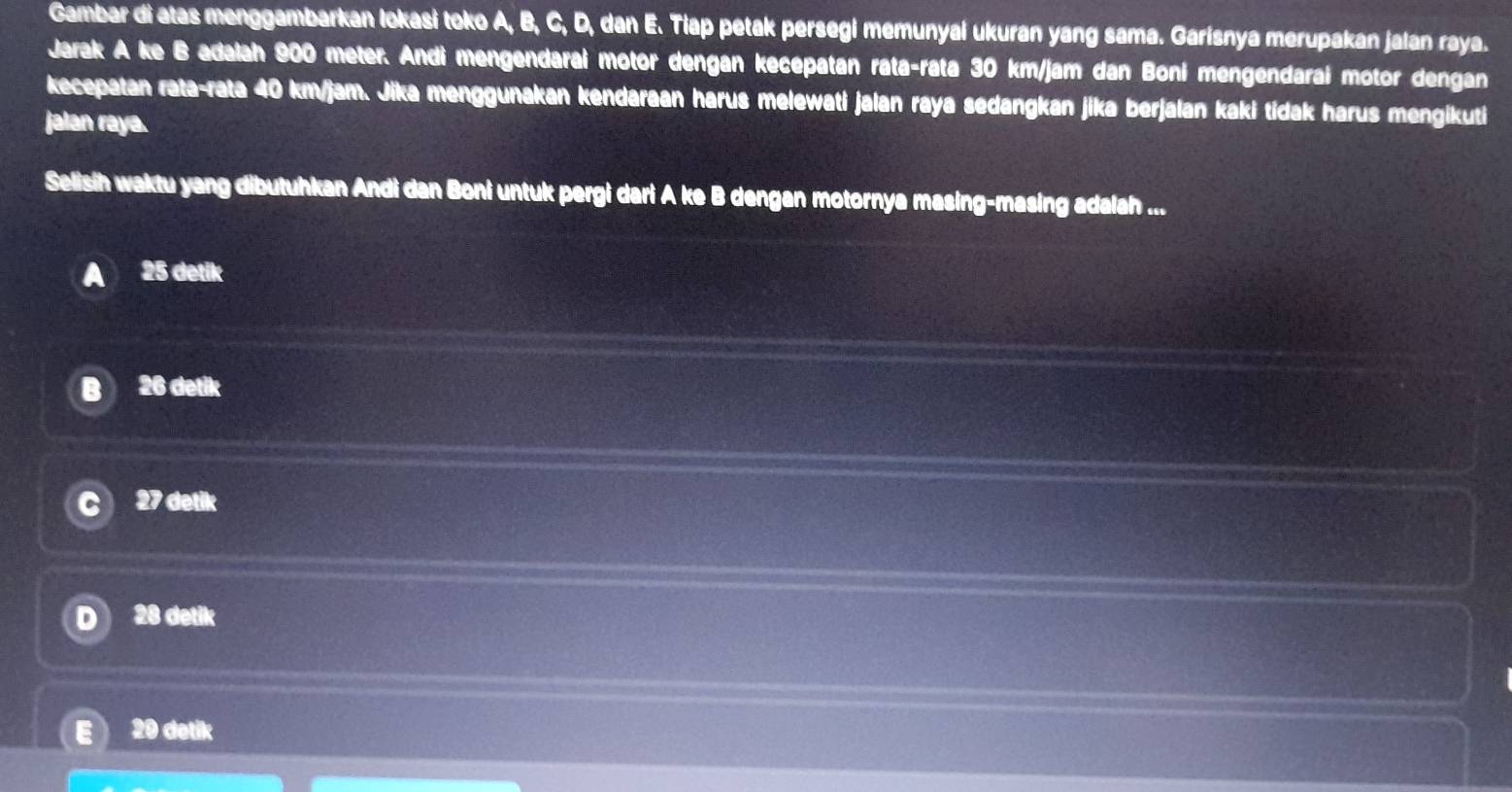 Gambar di atas menggambarkan lokasi toko A, B, C, D, dan E. Tiap petak persegi memunyai ukuran yang sama. Garisnya merupakan jalan raya.
Jarak A ke B adalah 900 meter. Andi mengendarai motor dengan kecepatan rata-rata 30 km/jam dan Boní mengendarai motor dengan
kecepatan rata-rata 40 km/jam. Jika menggunakan kendaraan harus melewati jalan raya sedangkan jika berjalan kaki tidak harus mengikuti
jalan raya.
Selisih waktu yang dibutuhkan Andi dan Boni untuk pergi dari A ke B dengan motornya masing-masing adalah ...
25 detik
B 26 detik
27 detik
D 28 detik
E) 20 detik
