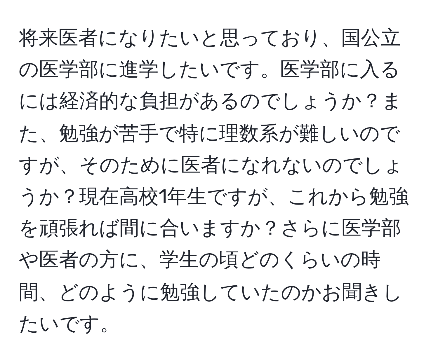 将来医者になりたいと思っており、国公立の医学部に進学したいです。医学部に入るには経済的な負担があるのでしょうか？また、勉強が苦手で特に理数系が難しいのですが、そのために医者になれないのでしょうか？現在高校1年生ですが、これから勉強を頑張れば間に合いますか？さらに医学部や医者の方に、学生の頃どのくらいの時間、どのように勉強していたのかお聞きしたいです。