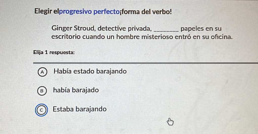 Elegir elprogresivo perfecto¡forma del verbo!
Ginger Stroud, detective privada, _papeles en su
escritorio cuando un hombre misterioso entró en su ofcina.
Elija 1 respuesta:
A Había estado barajando
había barajado
B )
Estaba barajando