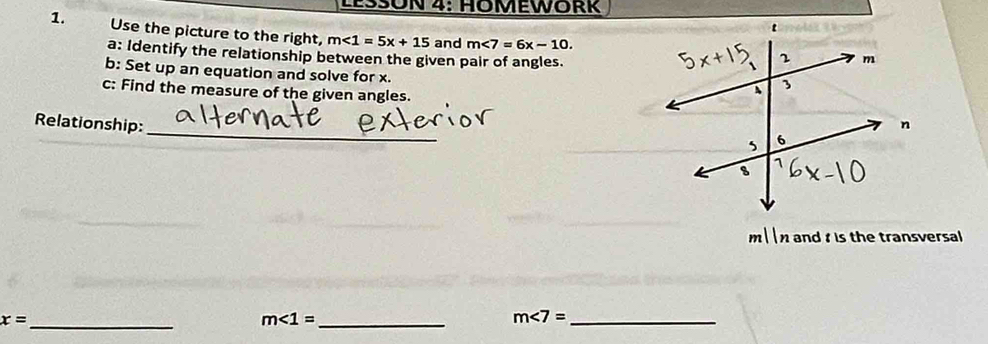 Use the picture to the right, m<1=5x+15 and m∠ 7=6x-10. 
a: Identify the relationship between the given pair of angles. 
b: Set up an equation and solve for x. 
c: Find the measure of the given angles. 
_ 
Relationship:
m  n and is the transversal 
_ x=
_ m∠ 1=
_ m∠ 7=