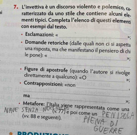 L'invettiva è un discorso violento e polemico, ca- 
ratterizzato da uno stile che contiene alcuni ele. 
menti tipici. Completa l’elenco di questi elementi 
con esempi dal testo. 
Esclamazioni: « 
_»; 
Domande retoriche (dalle quali non ci si aspetta 
una risposta, ma che manifestano il pensiero di chi 
_ 
le pone): « 
_ 
»; 
Figure di apostrofe (quando l'autore si rivolge 
direttamente a qualcuno): «O 
_»; 
_ 
* Contrapposizioni: «non 
_ 
1 
_ 
ma 
»i 
* Metafore: l'Italia viene rappresentata come una 
_ 
_(v. 77) é poi come un 
(vv. 88 e seguenti).