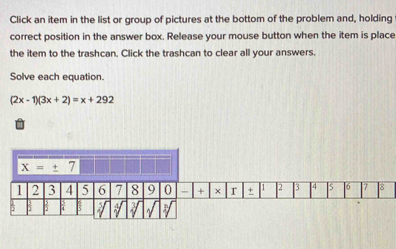 Click an item in the list or group of pictures at the bottom of the problem and, holding
correct position in the answer box. Release your mouse button when the item is place
the item to the trashcan, Click the trashcan to clear all your answers.
Solve each equation.
(2x-1)(3x+2)=x+292