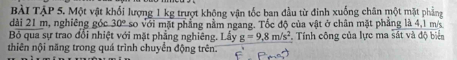 Bài TậP 5. Một vật khối lượng 1 kg trượt không vận tốc ban đầu từ đinh xuống chân một mặt phẳng 
dài 21 m, nghiêng góc 30° so với mặt phẳng nằm ngang. Tốc độ của vật ở chân mặt phăng là 4,1 m/s, 
Bỏ qua sự trao đổi nhiệt với mặt phẳng nghiêng. Lấy g=9,8m/s^2. Tính công của lực ma sát và độ biển 
thiên nội năng trong quá trình chuyền động trên.