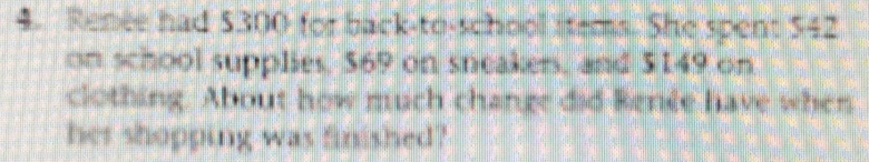 Renee had $300 for back-to-school stems. She spent $42
on school supplies, 69 on sneakers, and $149 on 
clothing. About how much change did Benée have when 
her shopping was finished?