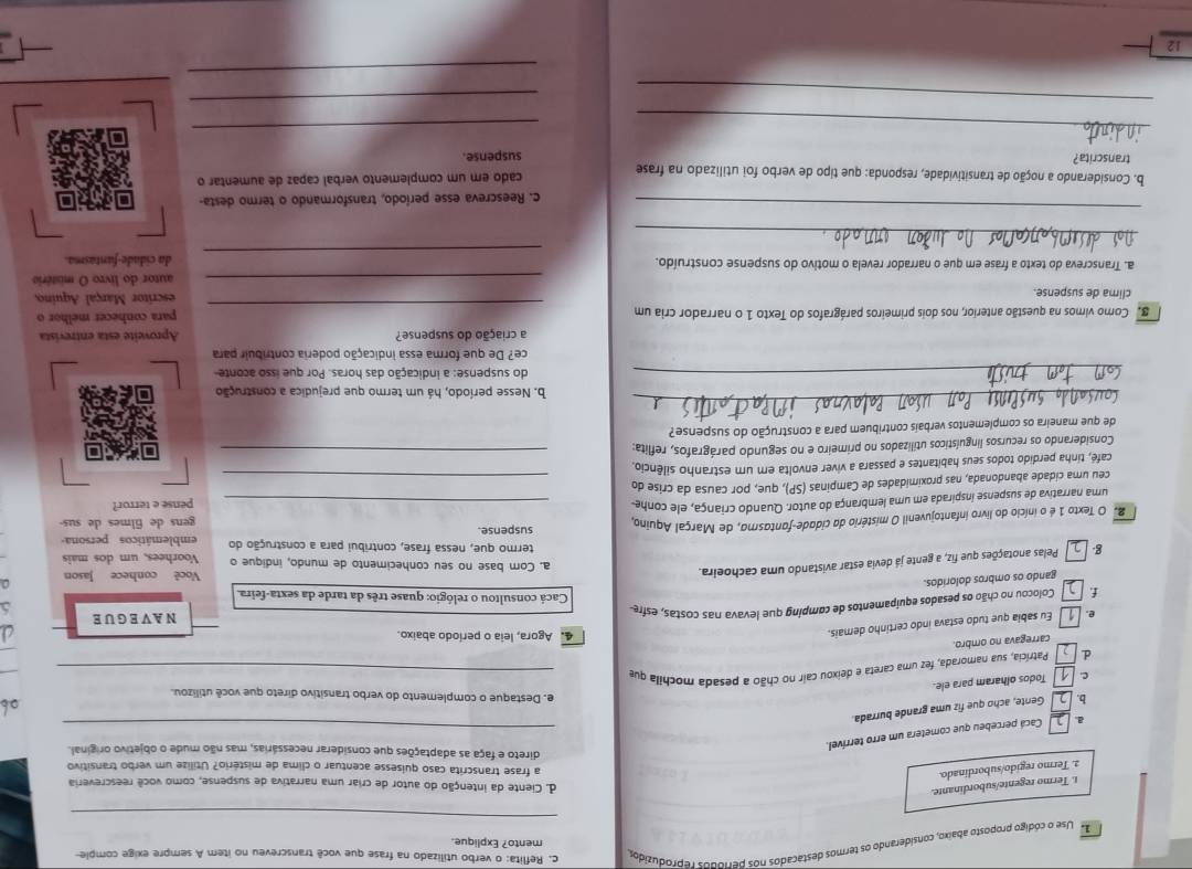 Use o código proposto abaixo, considerando os termos destacados nos períodos reproduzidos
c. Reflita: o verbo utilizado na frase que você transcreveu no item A sempre exige comple-
mento? Explique.
_
t. Termo regente/subordinante.
d. Ciente da intenção do autor de criar uma narrativa de suspense, como você reescreveria
2. Termo regido/subordinado.
a frase transcrita caso quisesse acentuar o clima de mistério? Utilize um verbo transitivo
direto e faça as adaptações que considerar necessárias, mas não mude o objetivo original.
_
Cacá percebeu que cometera um erro terrível.
b. Gente, acho que fiz uma grande burrada.
of
e. Destaque o complemento do verbo transitivo direto que você utilizou.
Todos olharam para ele.
d Patrícia, sua namorada, fez uma careta e deixou cair no chão a pesada mochila que_
carregava no ombro.
e. Eu sabia que tudo estava indo certinho demais.
4. Agora, leia o período abaixo.
6
f. Colocou no chão os pesados equipamentos de comping que levava nas costas, esfre NAVEGUE
Cacá consultou o relógio: quase três da tarde da sexta-feira.
gando os ombros doloridos.
g Pelas anotações que fiz, a gente já devia estar avistando uma cachoeira.
Você conhece Jason
a. Com base no seu conhecimento de mundo, indique o Voorhees, um dos mais
termo que, nessa frase, contribui para a construção do emblemáticos persona
2. O Texto 1 é o início do livro infantojuvenil O mistério da cidade-fantasmo, de Marçal Aquino suspense. gens de filmes de sus-
uma narrativa de suspense inspirada em uma lembrança do autor. Quando criança, ele conhe
ceu uma cidade abandonada, nas proximidades de Campinas (SP), que, por causa da crise do __pense e terror?
café, tinha perdido todos seus habitantes e passara a viver envolta em um estranho silêncio.
Considerando os recursos linguísticos utilizados no primeiro e no segundo parágrafos, reflita:_
de que maneira os complementos verbais contribuem para a construção do suspense?
_
b. Nesse período, há um termo que prejudica a construção
_
do suspense: a indicação das horas. Por que isso aconte
ce? De que forma essa indicação poderia contribuir para
a criação do suspense?
_
8. Como vimos na questão anterior, nos dois primeiros parágrafos do Texto 1 o narrador cria um Aproveite esta entrevista
para conhecer melhor o
clima de suspense. escritor Marçal Aquino,
_autor do livro O mistério
_
a. Transcreva do texto a frase em que o narrador revela o motivo do suspense construído. da cidade-fantasma.
_
_
c. Reescreva esse período, transformando o termo desta-
b. Considerando a noção de transitividade, responda: que tipo de verbo foi utilizado na frase cado em um complemento verbal capaz de aumentar o
transcrita? suspense.
_
_
__
_
12