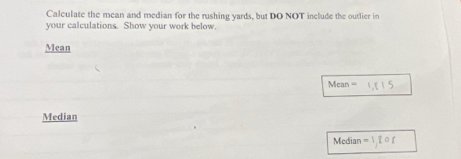 Calculate the mean and median for the rushing yards, but DO NOT include the outlier in 
your calculations. Show vour work below. 
Mean
Mean=
Median 
Modi: n -1,