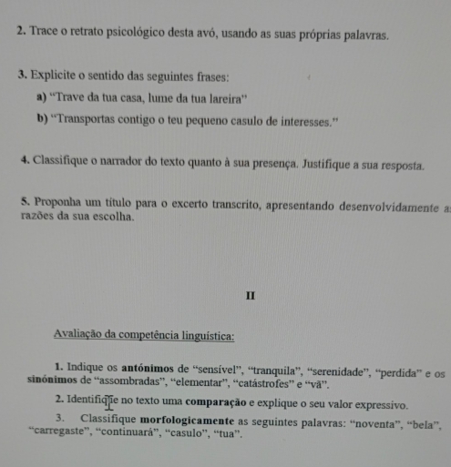 Trace o retrato psicológico desta avó, usando as suas próprias palavras. 
3. Explicite o sentido das seguintes frases: 
a) “Trave da tua casa, lume da tua lareira” 
b) “Transportas contigo o teu pequeno casulo de interesses.” 
4. Classifique o narrador do texto quanto à sua presença. Justifique a sua resposta. 
5. Proponha um título para o excerto transcrito, apresentando desenvolvidamente as 
razões da sua escolha. 
I 
Avaliação da competência linguística: 
1. Indique os antónimos de “sensível”, “tranquila”, “serenidade”, “perdida” e os 
sinónimos de “assombradas”, “elementar”, “catástrofes” e “vã”. 
2. Identifique no texto uma comparação e explique o seu valor expressivo. 
3. Classifique morfologicamente as seguintes palavras: “noventa”, “bela”, 
“carregaste”, “continuará”, “casulo”, “tua”.