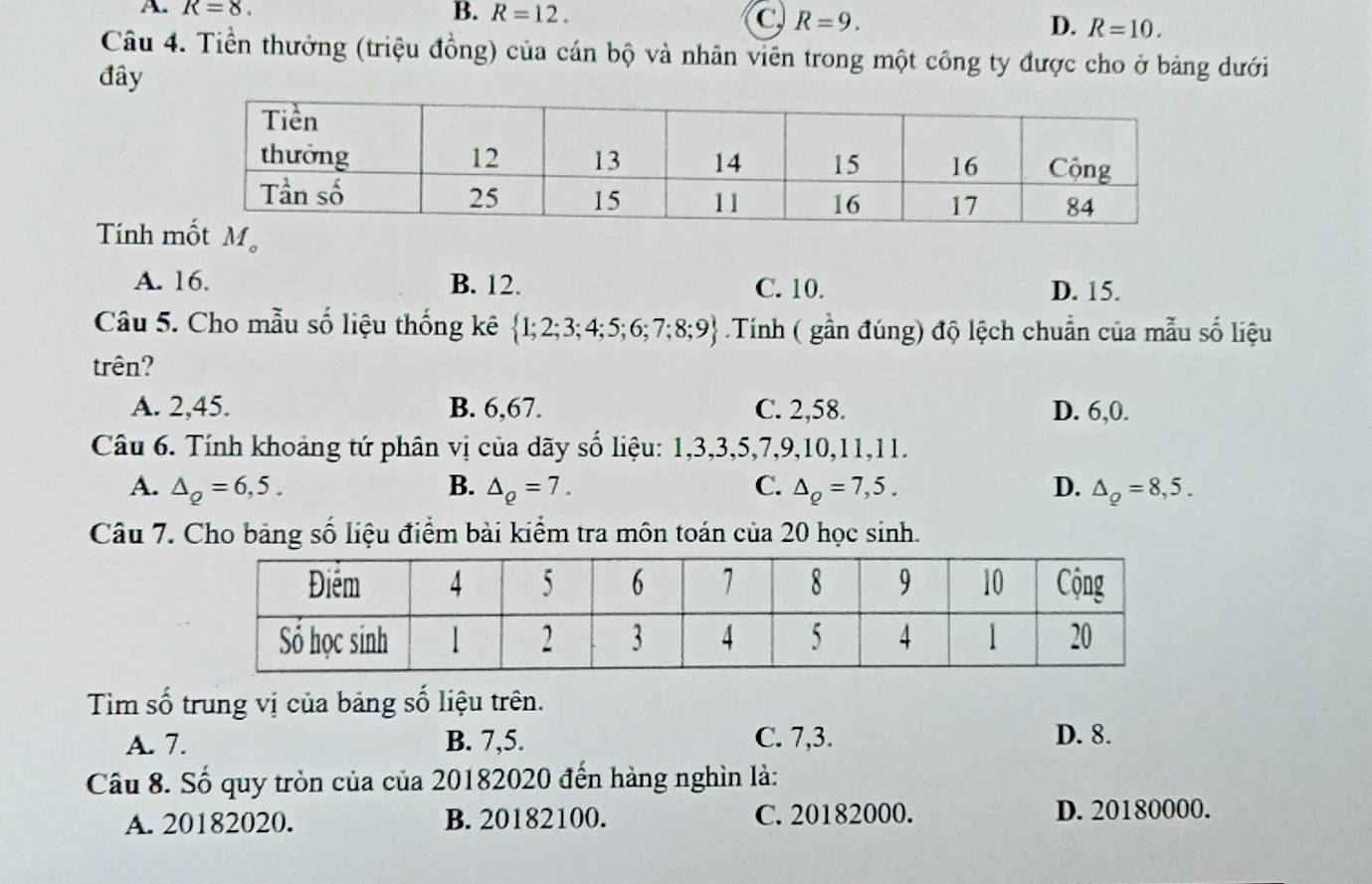 A. R=8. B. R=12.
C R=9.
D. R=10. 
Câu 4. Tiền thưởng (triệu đồng) của cán bộ và nhân viên trong một công ty được cho ở bảng dưới
đây
Tính 
A. 16. B. 12. C. 10. D. 15.
Câu 5. Cho mẫu số liệu thống kê  1;2;3;4;5;6;7;8;9 Tính ( gần đúng) độ lệch chuẩn của mẫu số liệu
trên?
A. 2,45. B. 6, 67. C. 2, 58. D. 6, 0.
Câu 6. Tính khoảng tứ phân vị của dãy số liệu: 1, 3, 3, 5, 7, 9, 10, 11, 11.
A. △ _Q=6,5. B. △ _Q=7. C. △ _Q=7,5. D. △ _Q=8,5. 
Câu 7. Cho bảng số liệu điểm bài kiểm tra môn toán của 20 học sinh.
Tìm số trung vị của bảng số liệu trên.
A. 7. B. 7, 5. C. 7, 3. D. 8.
Câu 8. Số quy tròn của của 20182020 đến hàng nghìn là:
A. 20182020. B. 20182100. C. 20182000. D. 20180000.