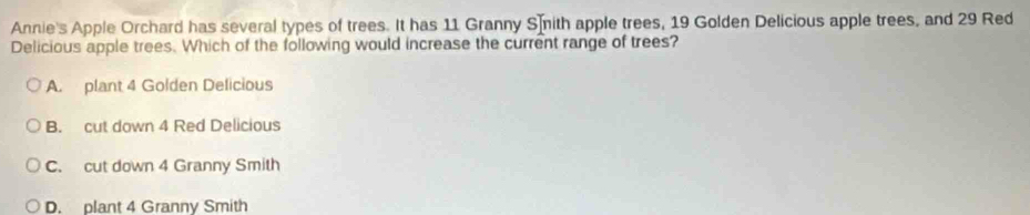 Annie's Apple Orchard has several types of trees. It has 11 Granny Smith apple trees, 19 Golden Delicious apple trees, and 29 Red
Delicious apple trees. Which of the following would increase the current range of trees?
A. plant 4 Golden Delicious
B. cut down 4 Red Delicious
C. cut down 4 Granny Smith
D. plant 4 Granny Smith