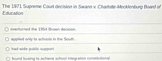 The 1971 Supreme Court decision in Swann v. Charlotte-Mecklenburg Board of
Education
overturned the 1954 Brown decision.
applied only to schools in the South.
had wide public support.
found busing to achieve school integration constitutional.