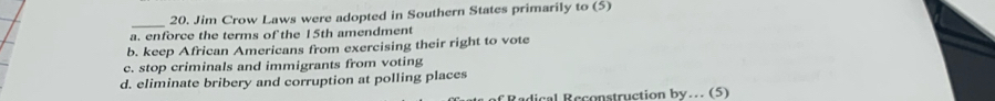 Jim Crow Laws were adopted in Southern States primarily to (5)
a. enforce the terms of the 15th amendment
b. keep African Americans from exercising their right to vote
c. stop criminals and immigrants from voting
d. eliminate bribery and corruption at polling places
Radical Reconstruction by... (5)