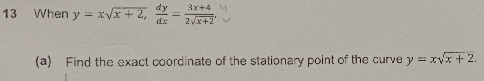 When y=xsqrt(x+2),  dy/dx = (3x+4)/2sqrt(x+2) . 
(a) Find the exact coordinate of the stationary point of the curve y=xsqrt(x+2).