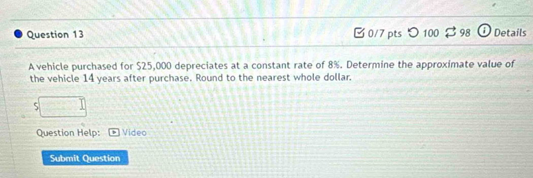 [0/7 pts つ 100 98 Details 
A vehicle purchased for $25,000 depreciates at a constant rate of 8%. Determine the approximate value of 
the vehicle 14 years after purchase. Round to the nearest whole dollar. 
S 
Question Help: Video 
Submit Question