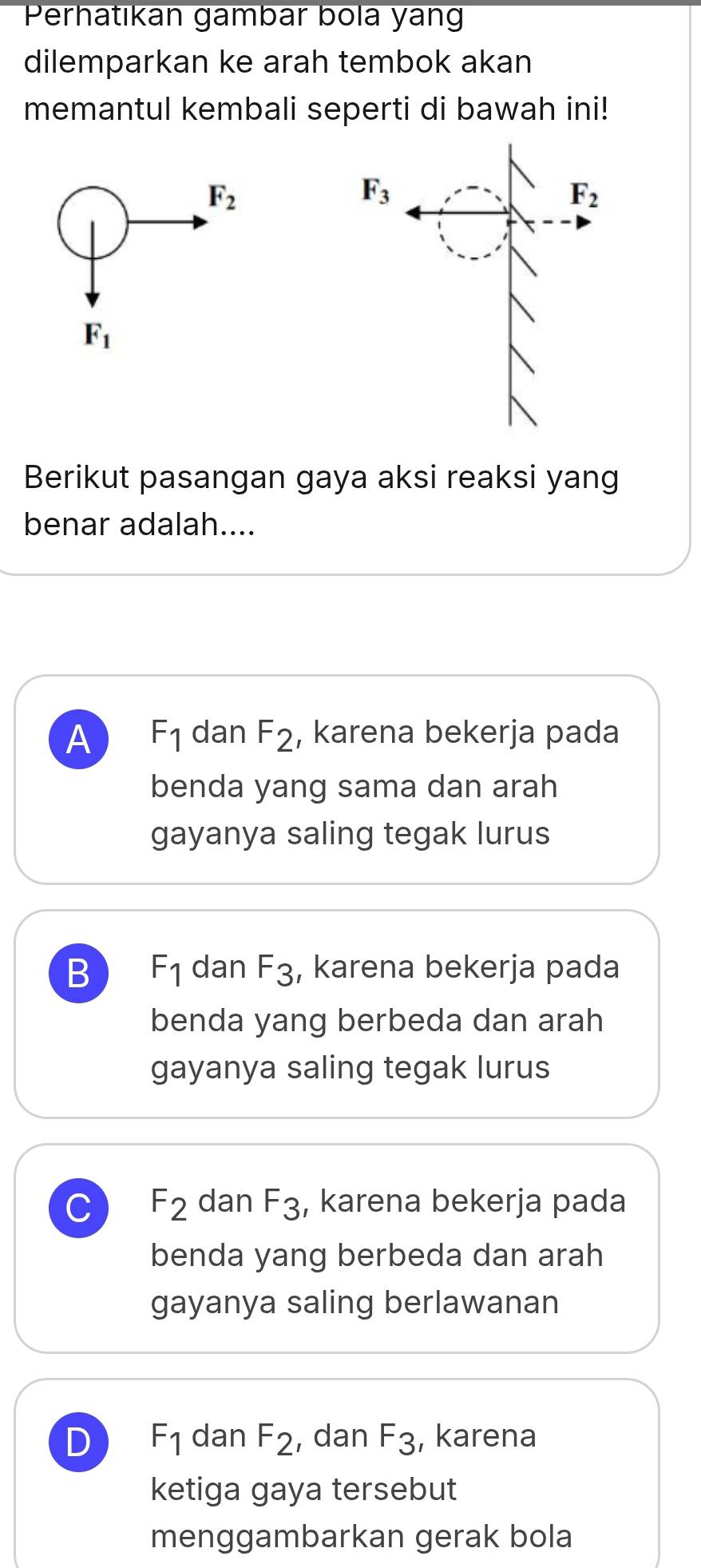 Perhatıkan gambar bola yan
dilemparkan ke arah tembok akan
memantul kembali seperti di bawah ini!
F_2
F_1
Berikut pasangan gaya aksi reaksi yang
benar adalah....
A F_1 dan F_2 , karena bekerja pada
benda yang sama dan arah
gayanya saling tegak lurus
B F_1 dan F_3 , karena bekerja pada
benda yang berbeda dan arah
gayanya saling tegak lurus
C F_2 dan F_3 , karena bekerja pada
benda yang berbeda dan arah
gayanya saling berlawanan
D F_1 dan F_2 , dan F_3 , karena
ketiga gaya tersebut
menggambarkan gerak bola