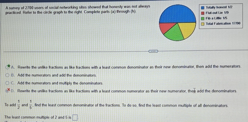 A survey of 2700 users of social networking sites showed that honesty was not always
practiced. Refer to the circle graph to the right. Complete parts (a) through (h). Flat-out Lie 1/9 Totally honest 1/2
Fib a Little 1/5
Total Fabrication 17/90
A. Rewrite the unlike fractions as like fractions with a least common denominator as their new denominator, then add the numerators.
B. Add the numerators and add the denominators
C. Add the numerators and multiply the denominators.
D. Rewrite the unlike fractions as like fractions with a least common numerator as their new numerator, then add the denominators.
To add  1/2  and  1/5  , find the least common denominator of the fractions. To do so, find the least common multiple of all denominators
The least common multiple of 2 and 5 is □