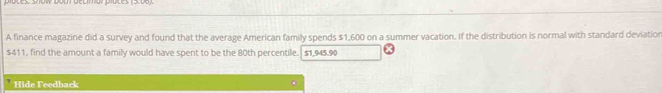 plotes: show both decimal pluces (5.06). 
A finance magazine did a survey and found that the average American family spends $1,600 on a summer vacation. If the distribution is normal with standard deviation
$411, find the amount a family would have spent to be the 80th percentile. $1,945.90
Hide Feedback .