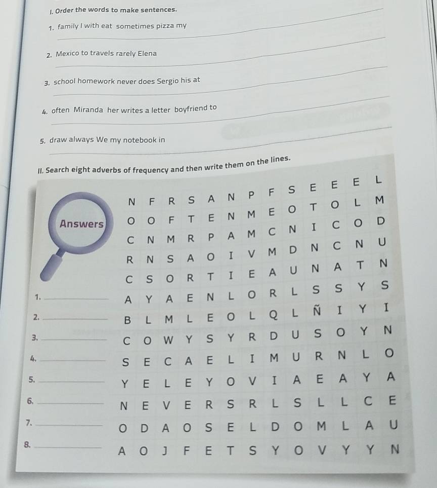 I, Order the words to make sentences. 
1. family I with eat sometimes pizza my 
_ 
2. Mexico to travels rarely Elena 
_ 
3, school homework never does Sergio his at 
_ 
4. often Miranda her writes a letter boyfriend to 
_ 
5. draw always We my notebook in 
m on the lines.