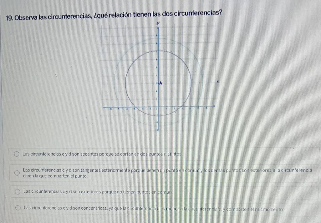 Observa las circunferencias, ¿qué relación tienen las dos circunferencias?
Las circunferencias c y d son secantes porque se cortan en dos puntos distintos
Las circunferencias c y d son tangentes exteriormente porque tienen un punto en común y los demás puntos son exteriores a la circunferencia
d con la que comparten el punto.
Las circunferencias c y d son exteriores porque no tienen puntos en comun
Las circunferencias c y d son concéntricas, ya que la circunferencia d es menor a la circunferencia c, y comparten el mismo centro.