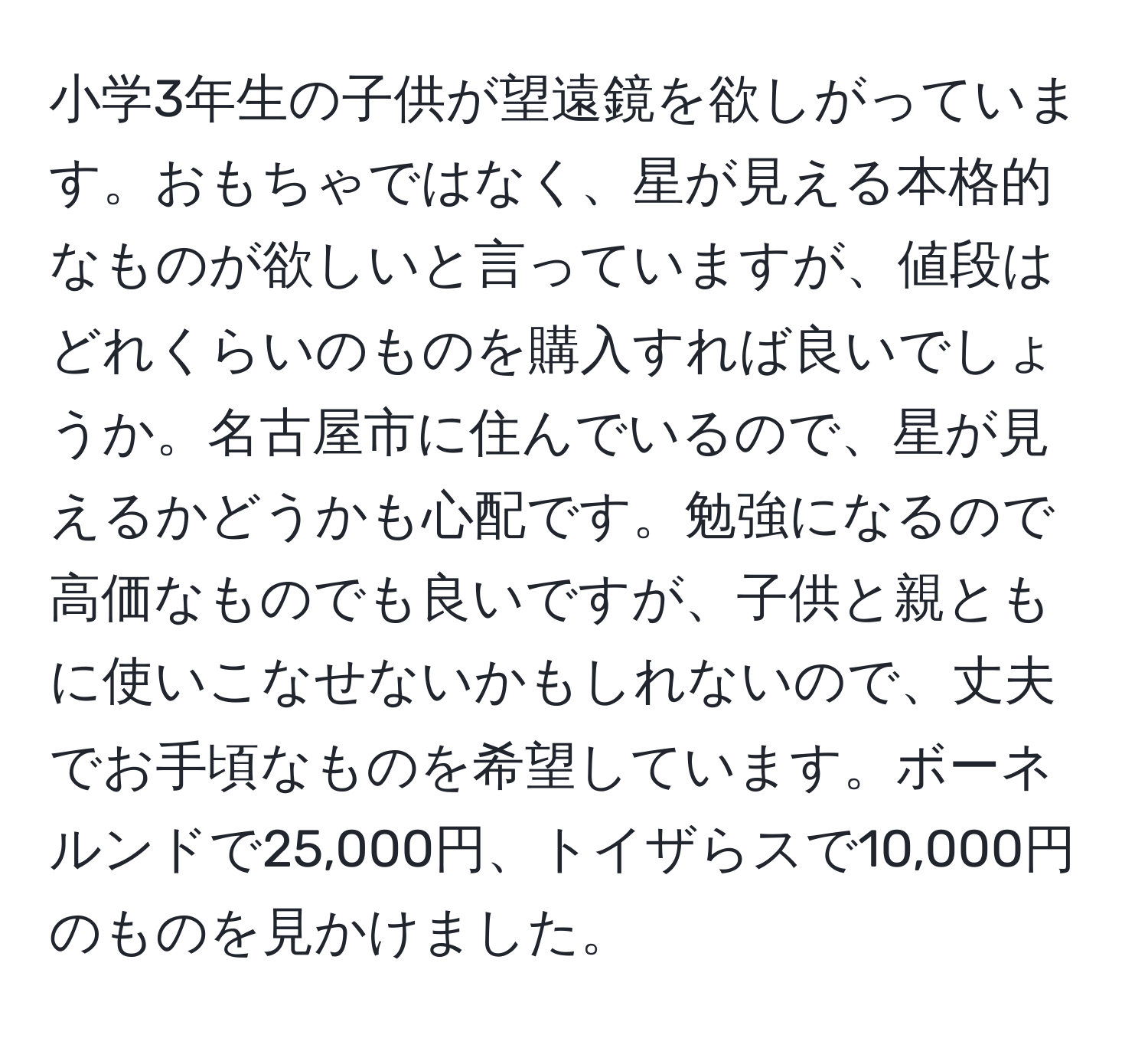 小学3年生の子供が望遠鏡を欲しがっています。おもちゃではなく、星が見える本格的なものが欲しいと言っていますが、値段はどれくらいのものを購入すれば良いでしょうか。名古屋市に住んでいるので、星が見えるかどうかも心配です。勉強になるので高価なものでも良いですが、子供と親ともに使いこなせないかもしれないので、丈夫でお手頃なものを希望しています。ボーネルンドで25,000円、トイザらスで10,000円のものを見かけました。