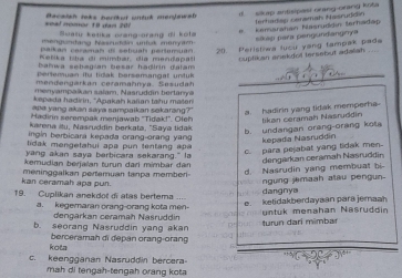 terhadan cenamah Nasruddín
*nal nomor 18 gan 201  aceien rets bertet wütut merte w e 
*  Kemsratan flasrüddin Ierhadep
ualy ketika orang-orang di kota
Mengundang Nasruddin untk menyach
sikap para pengundangnya
paikan ceraman di sebuah pertemuan 20. Peristiwa lusu yang tampak pada
F e  fika isha d i mimhar dia mendana  l cuptikan arekdol tersebut adalah_
bahwa sebagian besar hadirín dalam .
Dertemuan itu tidak bersemangal untuk_
me  en garkan ceramahnya, S esud?
enyampaikan salam; Nasruddin b ertary 
kapada hadirin, 'Apakah kañan tahu maten
apa yang akan saya sampaikan sakarang? a. hadirin yang tidak memperha
Hadirn seremnaš menlawab ''Tidak!'. Ofef tikan ceramah Nasruddin
Karena itu, Nasruddin berkata, ''Saya tida
b. undangan orang-orang kota kepada Nasruddin
ngin berbicara kepada orang-orang yang 
lidak mengelahui apa pun tentang apa 
yang akan saya berbicara sekarang." la
c. para pejabat yang tidak men
kemudian berjaïan turun dari mimbar dar
kan ceramah apa pun. meninggalkan pertamuan tanpa memberi- d. Nasrudin yang membuat bi dengarkan ceramah Nasruddin
ngung jemash alau pengun.
19. Cuplikan anekdot di atas bertema dangnya
a. kegemaran orang-orang kota men- e. ketidakberdayaan para jemaah
dengarkan ceramah Nasruddin untuk menahan Nasruddin
b. seorang Nasruddin yang akan turun darí mimbar
kota berceramah di depan orang-orang
c. keengganan Nasruddin bercera
mah di tengah-tengah orang kota