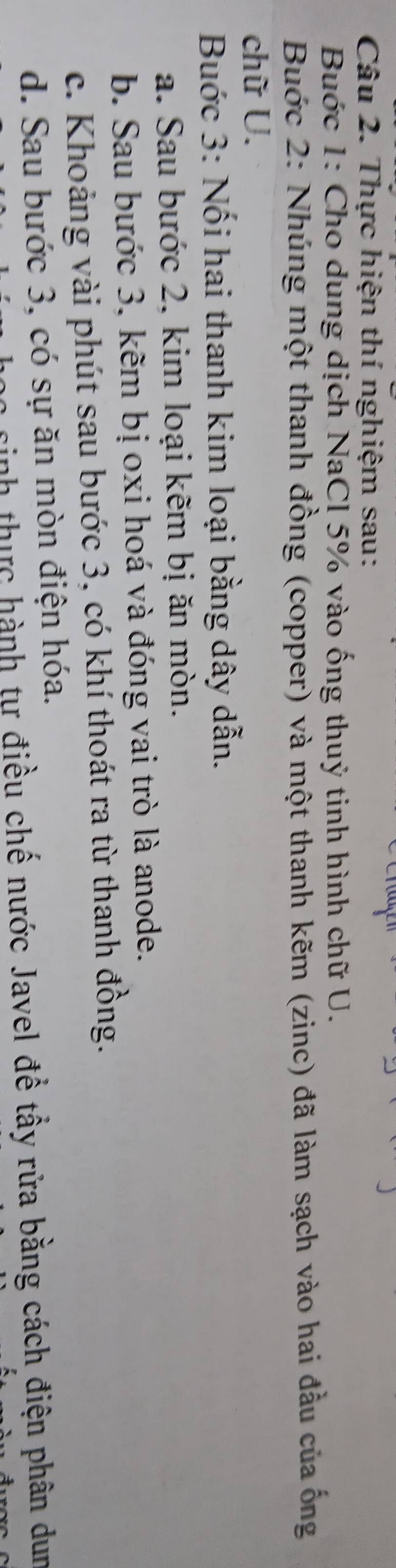 Thực hiện thí nghiệm sau: 
Buớc 1: Cho dung dịch NaCl 5% vào ống thuỷ tinh hình chữ U. 
Buớc 2: Nhúng một thanh đồng (copper) và một thanh kẽm (zinc) đã làm sạch vào hai đầu của ống 
chữ U. 
Buớc 3: Nối hai thanh kim loại bằng dây dẫn. 
a. Sau bước 2, kim loại kẽm bị ăn mòn. 
b. Sau bước 3, kẽm bị oxi hoá và đóng vai trò là anode. 
c. Khoảng vài phút sau bước 3, có khí thoát ra từ thanh đồng. 
d. Sau bước 3, có sự ăn mòn điện hóa. 
sinh thực hành tự điều chế nước Javel để tầy rửa bằng cách điện phân dun