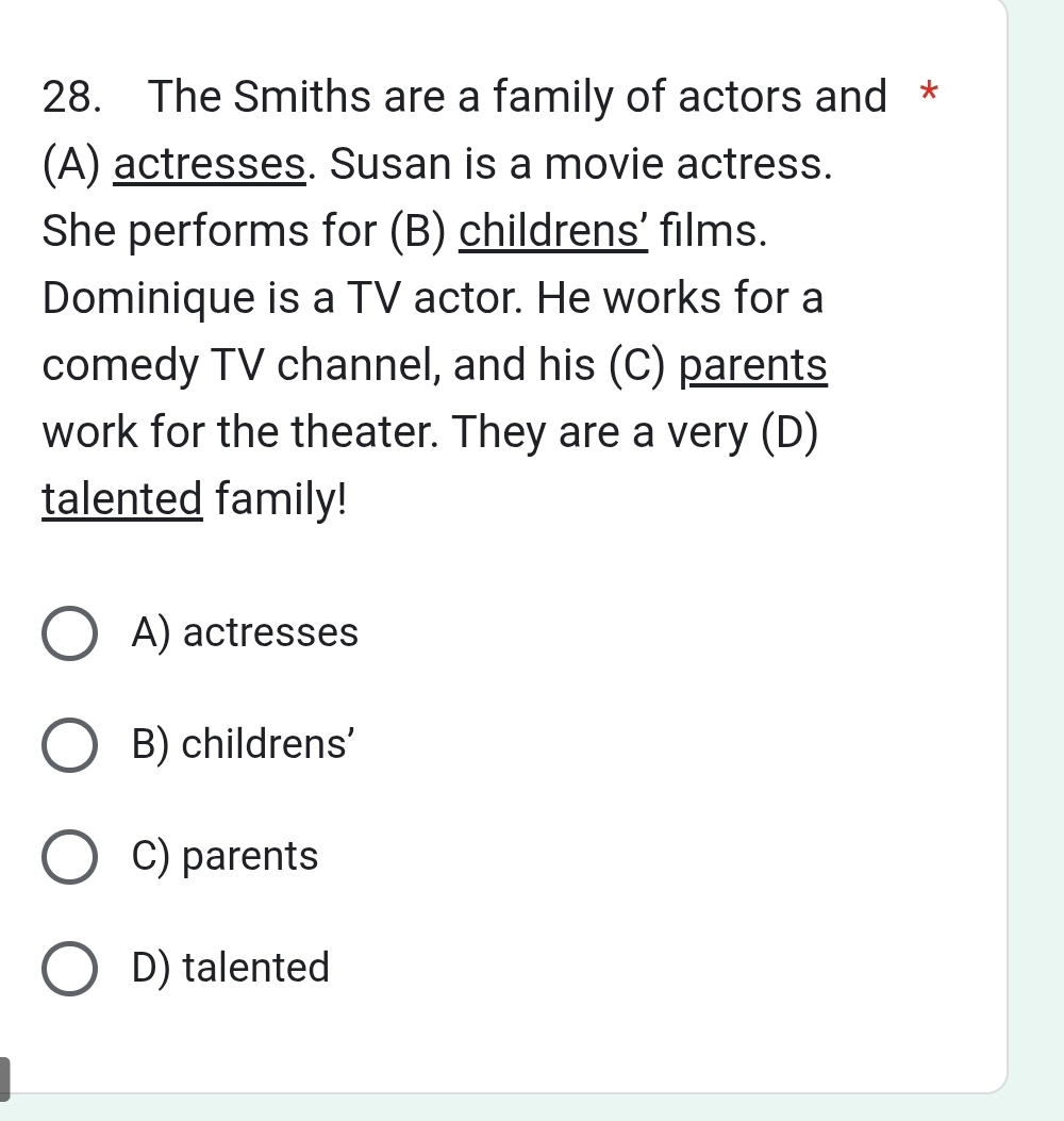 The Smiths are a family of actors and *
(A) actresses. Susan is a movie actress.
She performs for (B) childrens’ films.
Dominique is a TV actor. He works for a
comedy TV channel, and his (C) parents
work for the theater. They are a very (D)
talented family!
A) actresses
B) childrens'
C) parents
D) talented