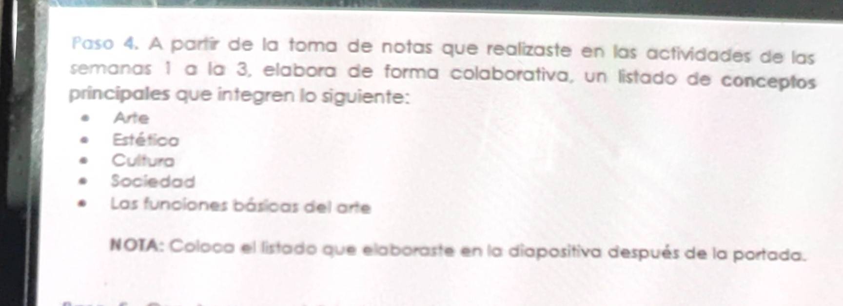 Paso 4. A partír de la toma de notas que realizaste en las actividades de las 
semanas 1 a la 3, elabora de forma colaborativa, un listado de conceptos 
principales que integren lo siguiente: 
Arte 
Estética 
Cultura 
Sociedad 
Las funciones básicas del arte 
NOTA: Coloca el listado que elaboraste en la diapositiva después de la portada.