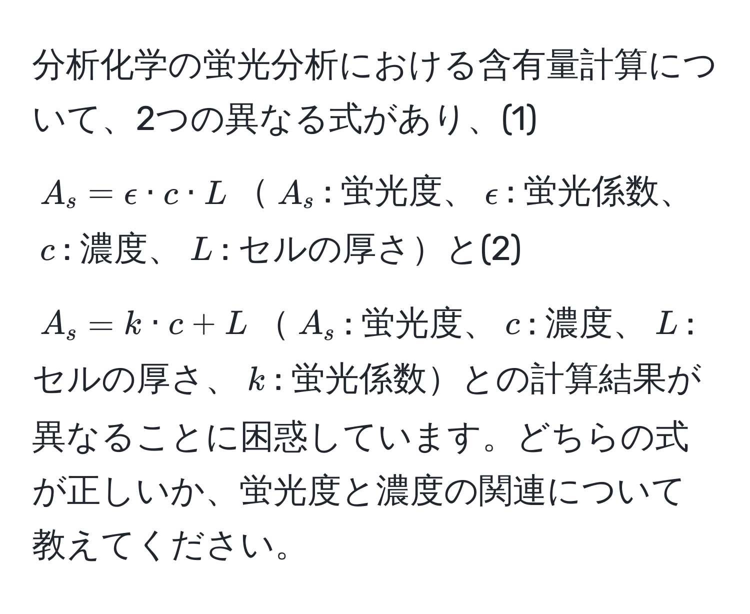 分析化学の蛍光分析における含有量計算について、2つの異なる式があり、(1) $A_s = epsilon · c · L$$A_s$: 蛍光度、$epsilon$: 蛍光係数、$c$: 濃度、$L$: セルの厚さと(2) $A_s = k · c + L$$A_s$: 蛍光度、$c$: 濃度、$L$: セルの厚さ、$k$: 蛍光係数との計算結果が異なることに困惑しています。どちらの式が正しいか、蛍光度と濃度の関連について教えてください。