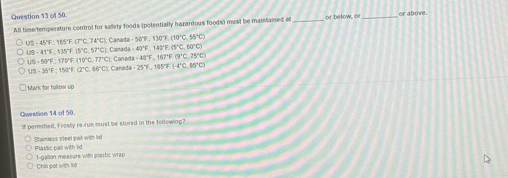 of 50.
All time/temperature control for safety foods (potentially hazardous foods) must be maintained at _or below, or _or above.
US-45°F.;165°F.(7°C,74°C) ); Canada -50°F.,130°F.(10°C,55°C)
US-41°F.;135°F.(5°C,57°C) Canada -40°F.,140°F.(5°C,60°C)
US-50°F.;170°F.(10°C,77°C) Canada -48°F.,167°F.(9°C,75°C)
US-35°F.;150°F.(2°C,66°C); Canada -25°F.,185°F.(-4°C, 85°C)
Mark for follow up
Question 14 of 50.
If permitted, Frosty re-run must be stored in the following?
Stainless steel pail with lid
Plastic pail with lid
1-gallon measure with plastic wrap
Chili pot with lid