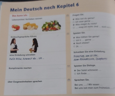 Mein Deutsch nach Kapitel 6 
Das kann ich: Fragen Sie. 
Lebensmittel: Vorlieben nennen Was isst du geme? 
Ich esse geme . 
Was magst du nicht? 
.. mag ich nicht. Und ... auch _
88 Spielen Sie. 
nkaufsgespräche führen 
Was hätten Sie gerne? 
Ich h ... geme 
Noch etwas? 
]a. . . 
eine Einladung schreiben Schreiben Sie eine Einladung. 
Hallo Mika, kommst du ... ich ... Dienstag, um 20 Uhr. zum Abendessen, Spaghetti 
00 
Komplimente machen Spielen Sie Dialoge. 
Der Salat schmeckt .. 
Ich finde ... 
über Essgewohnheiten sprechen Sprechen Sie. 
Bei uns .. / Wir essen 
Bei uns isst man zum Frühstück