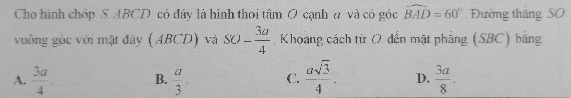 Cho hình chóp S. ABCD có đáy là hình thoi tâm O cạnh a và có góc widehat BAD=60°. Đường thắng SO
vuông góc với mặt đáy (ABCD) và SO= 3a/4 . Khoảng cách từ O đến mặt phẳng (SBC) bằng
C.  asqrt(3)/4 .
A.  3a/4 .  a/3 .  3a/8 . 
B.
D.