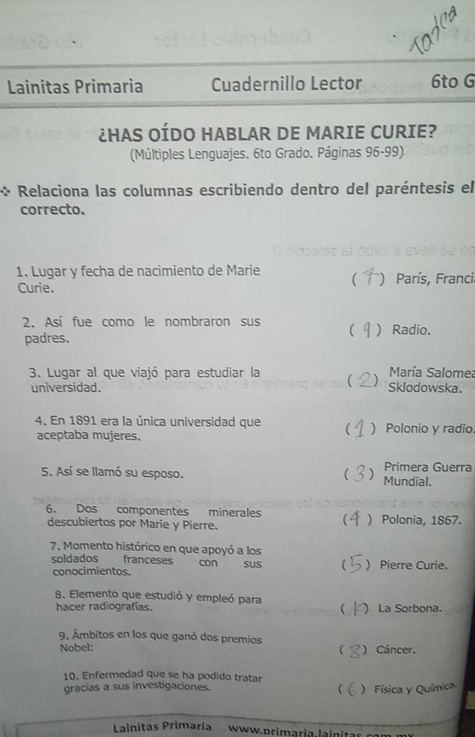 Lainitas Primaria Cuadernillo Lector 6to G
¿HAS OÍDO HABLAR DE MARIE CURIE?
(Múltiples Lenguajes. 6to Grado. Páginas 96-99)
Relaciona las columnas escribiendo dentro del paréntesis el
correcto.
1. Lugar y fecha de nacimiento de Marie
 ) París, Franci
Curie.
2、 Así fue como le nombraron sus
 ) Radio.
padres.
3. Lugar al que viajó para estudiar la María Salomea
 )
universidad. Sklodowska.
4. En 1891 era la única universidad que ) Polonio y radio
aceptaba mujeres.

Primera Guerra
5. Así se llamó su esposo.  Mundial.
6. Dos componentes minerales
descubiertos por Marie y Pierre. ) Polonia, 1867.
7. Momento histórico en que apoyó a los
soldados franceses con SUS ) Pierre Curie.
conocimientos.

8. Elemento que estudió y empleó para
hacer radiografías.  ) La Sorbona.
9. Ámbitos en los que ganó dos premios
Nobel:  ) Cáncer.
10. Enfermedad que se ha podido tratar
gracias a sus investigaciones.
( ) Física y Química
Lainitas Primaria www.primaria.lainit