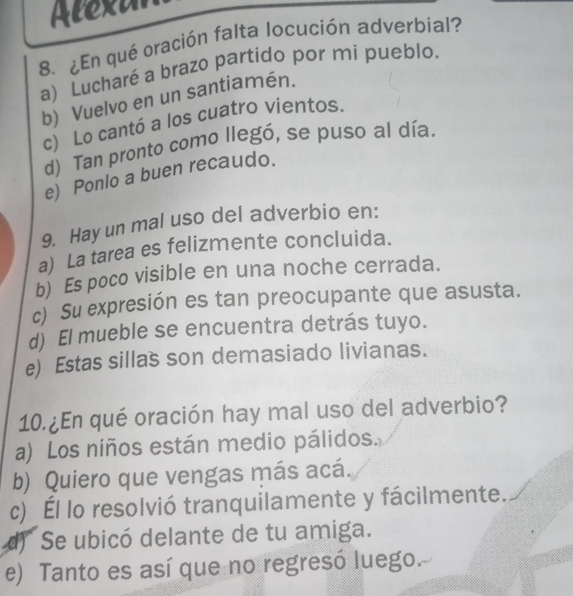 Alexar
8. ¿En qué oración falta locución adverbial?
a) Lucharé a brazo partido por mi pueblo.
b) Vuelvo en un santiamén.
c) Lo cantó a los cuatro vientos.
d) Tan pronto como llegó, se puso al día.
e) Ponlo a buen recaudo.
9. Hay un mal uso del adverbio en:
a) La tarea es felizmente concluida.
b) Es poco visible en una noche cerrada.
c) Su expresión es tan preocupante que asusta.
d) El mueble se encuentra detrás tuyo.
e) Estas sillas son demasiado livianas.
10. ¿En qué oración hay mal uso del adverbio?
a) Los niños están medio pálidos.
b) Quiero que vengas más acá.
c) Él lo resolvió tranquilamente y fácilmente.
d) Se ubicó delante de tu amiga.
e) Tanto es así que no regresó luego.