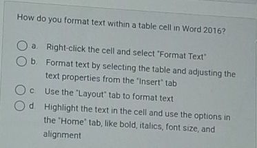 How do you format text within a table cell in Word 2016?
a Right-click the cell and select "Format Text"
b. Format text by selecting the table and adjusting the
text properties from the "Insert" tab
c. Use the "Layout" tab to format text
d. Highlight the text in the cell and use the options in
the "Home" tab, like bold, italics, font size, and
alignment