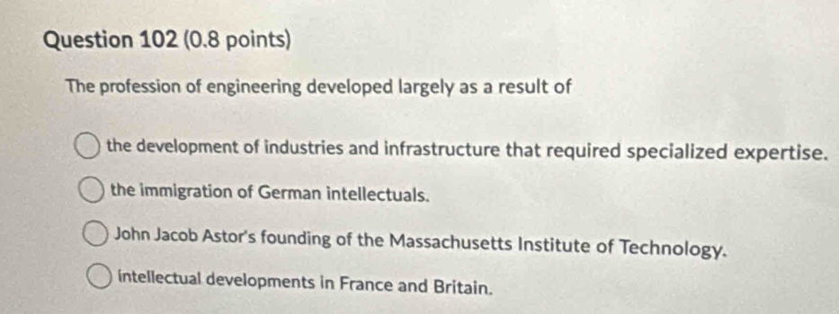 The profession of engineering developed largely as a result of
the development of industries and infrastructure that required specialized expertise.
the immigration of German intellectuals.
John Jacob Astor's founding of the Massachusetts Institute of Technology.
intellectual developments in France and Britain.