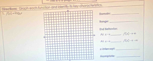 his is a 
Directions: Graph each function and Identify its key characteristics. 
1. f(x)=log _3x
Domain:_ 
Range:_ 
End Behavior: 
As xto _ f(x)to ∈fty
As xto _ f(x)to -∈fty
x-Intercept:_ 
Asymptote:_