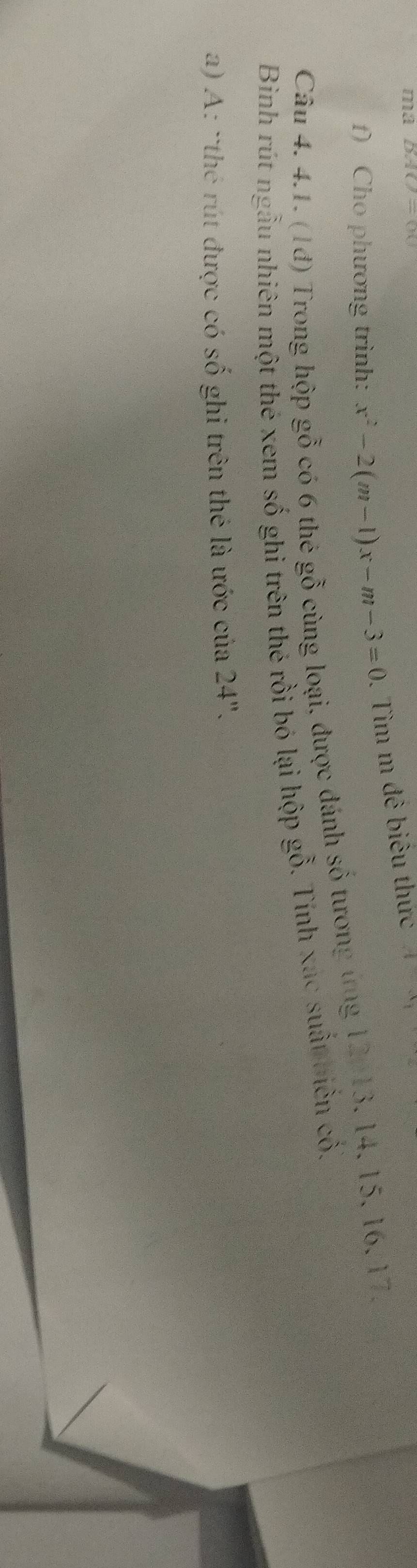 ma DNO=OC
f) Cho phương trình: x^2-2(m-1)x-m-3=0. Tìm m đê biêu thức A=x_1
Câu 4. 4.1. (1đ) Trong hộp gỗ có 6 thẻ gỗ cùng loại, được đánh số tương ứng 12/13, 14, 15, 16, 17. 
Bìinh rút ngẫu nhiên một thé xem số ghi trên thẻ rồi bó lại hộp gỗ. Tính xác suất biến cố. 
a) A: `thé rút được có số ghi trên thẻ là ước của 24".