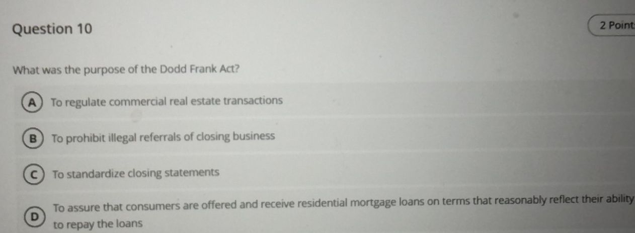 What was the purpose of the Dodd Frank Act?
A To regulate commercial real estate transactions
B To prohibit illegal referrals of closing business
C To standardize closing statements
To assure that consumers are offered and receive residential mortgage loans on terms that reasonably reflect their ability
D
to repay the loans