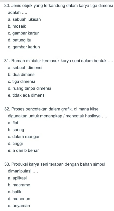 Jenis objek yang terkandung dalam karya tiga dimensi
adalah ....
a. sebuah lukisan
b. mosaik
c. gambar kartun
d. patung itu
e. gambar kartun
31. Rumah miniatur termasuk karya seni dalam bentuk ....
a. sebuah dimensi
b. dua dimensi
c. tiga dimensi
d. ruang tanpa dimensi
e. tidak ada dimensi
32. Proses pencetakan dalam grafik, di mana klise
digunakan untuk menangkap / mencetak hasilnya ....
a. flat
b. saring
c. dalam ruangan
d. tinggi
e. a dan b benar
33. Produksi karya seni terapan dengan bahan simpul
dimanipulasi ....
a. aplikasi
b. macrame
c. batik
d. menenun
e. anyaman