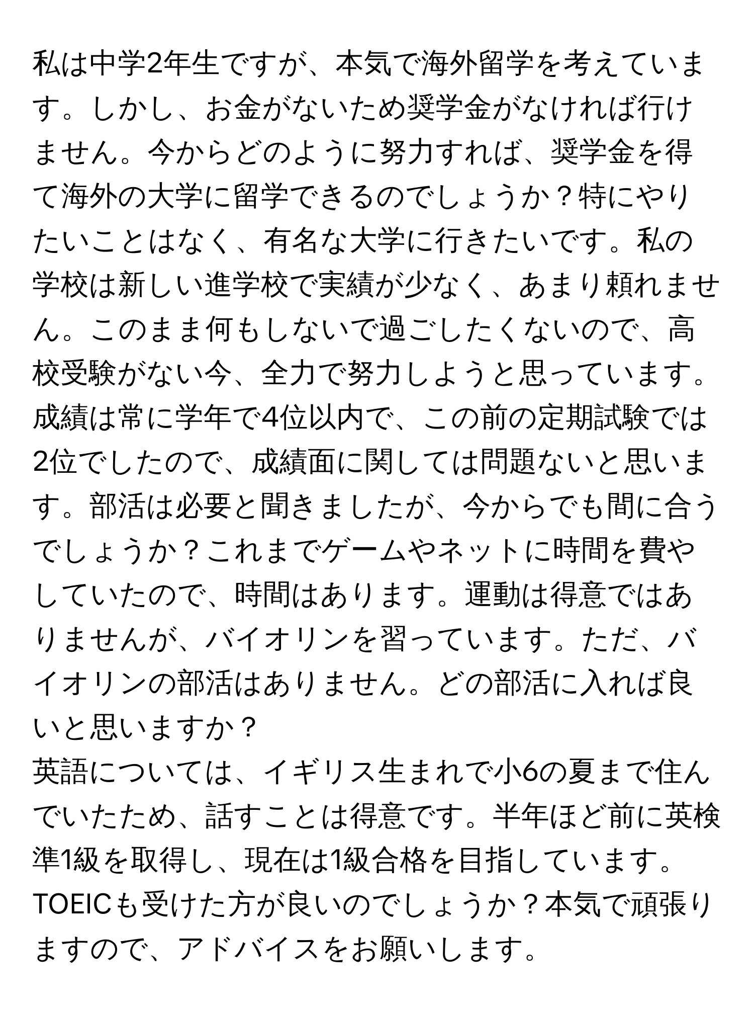 私は中学2年生ですが、本気で海外留学を考えています。しかし、お金がないため奨学金がなければ行けません。今からどのように努力すれば、奨学金を得て海外の大学に留学できるのでしょうか？特にやりたいことはなく、有名な大学に行きたいです。私の学校は新しい進学校で実績が少なく、あまり頼れません。このまま何もしないで過ごしたくないので、高校受験がない今、全力で努力しようと思っています。

成績は常に学年で4位以内で、この前の定期試験では2位でしたので、成績面に関しては問題ないと思います。部活は必要と聞きましたが、今からでも間に合うでしょうか？これまでゲームやネットに時間を費やしていたので、時間はあります。運動は得意ではありませんが、バイオリンを習っています。ただ、バイオリンの部活はありません。どの部活に入れば良いと思いますか？

英語については、イギリス生まれで小6の夏まで住んでいたため、話すことは得意です。半年ほど前に英検準1級を取得し、現在は1級合格を目指しています。TOEICも受けた方が良いのでしょうか？本気で頑張りますので、アドバイスをお願いします。