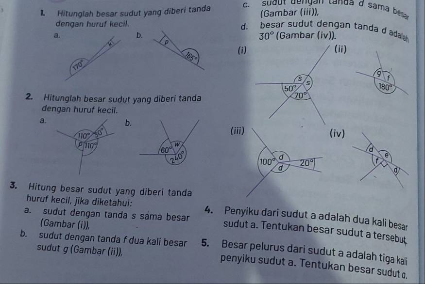 (Gambar (iii)),
1. Hitunglah besar sudut yang diberi tanda c. sudut dengan landa d sama besar
dengan huruf kecil.
d. besar sudut dengan tanda d adalah
b.
a (Gambar (iv)).
30°
P
165° (i)
(ii)
g f
180°
2. Hitunglah besar sudut yang diberi tanda
dengan huruf kecil.
a.
b.
(iii)
110° 30° (iv)
p 110°
3. Hitung besar sudut yang diberi tanda
huruf kecil, jika diketahui: 4. Penyiku dari sudut a adalah dua kali besar
(Gambar (i)),
a. sudut dengan tanda s sáma besar sudut a. Tentukan besar sudut a tersebut
b. sudut dengan tanda f dua kali besar 5. Besar pelurus dari sudut a adalah tiga kali
sudut g (Gambạr (ii)),
penyiku sudut a. Tentukan besar sudut o.