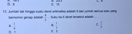 D. 8 B. 20/3 C. 6
E. 15
13. Jumlah tak hingga suatu deret aritmatika adalah 8 dan jumlah semua suku yang
bernomor genap adalah  8/3 . Suku ke- 5 deret tersebut adalah
A  1/4 
C.
B.  1/3   1/2 
D. 1 E. 2