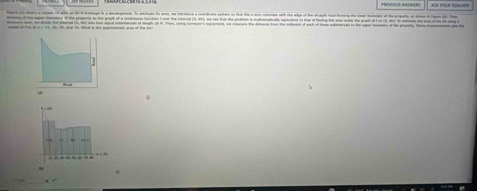 TANAPCALCHR10 6.3.018 PREVIOUS ANSWERS ASK YOUR TEACHER 
e 1 sn a retit with an 80 Rt Irontage in a development. To estimate its area, we introduce a coordinate system so that the x-axis coincides with the edge of the straight road forming the lower boundary of the propurty, as show in rgue (). T 
momg of the upper touodary of the property as the graph of a continuous function f over the interval (0, 80), we see that the problem is imathematically equivalent to that of finding the area under the graph of fn (0. 80). To emate the ar of the 
om wm we divde the interval (0, 60) into faur equal subintervals of length 20 ft. Then, using surveyor's equipment, we measure the distance from the midpoint of each of thuse subintervais to the upper houndary of the property. Them mem 
= of x=10.20.00 , and 70. What is the approximate area of the lot? 
Woad 
Cal 
①
y(π )
2x 123
10 30 30 40 50 60 70 80
fbl