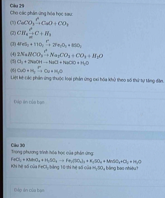 Cho các phản ứng hóa học sau: 
(1) CaCO_3xrightarrow t^4CaO+CO_2
(2) CH_4xrightarrow t^9C+H_2
(3) 4FeS_2+11O_2xrightarrow t°2Fe_2O_3+8SO_2
(4) 2NaHCO_3xrightarrow t^2Na_2CO_3+CO_2+H_2O
(5) Cl_2+2NaOHto NaCl+NaClO+H_2O
(6) CuO+H_2xrightarrow I^+Cu+H_2O
Liệt kê các phản ứng thuộc loại phản ứng oxi hóa khử theo số thứ tự tăng dăn. 
Đáp án của bạn 
Câu 30 
Trong phương trình hóa học của phản ứng:
FeCl_2+KMnO_4+H_2SO_4to Fe_2(SO_4)_3+K_2SO_4+MnSO_4+Cl_2+H_2O
Khi hệ số của FeCl_2 bằng 10 thì hệ số của H_2SO_4 bǎng bao nhiêu? 
Đáp án của bạn