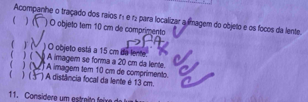 Acompanhe o traçado dos raios r₁ e r₂ para localizar a imagem do objeto e os focos da lente. 
( ) ( ) O objeto tem 10 cm de comprimento 
 ) ) O objeto está a 15 cm da lente. 
( ) ( A imagem se forma a 20 cm da lente. 
1 ) ( ) A imagem tem 10 cm de comprimento. 
 ) ( ) A distância focal da lente é 13 cm. 
11. Considere um estreito f eixe