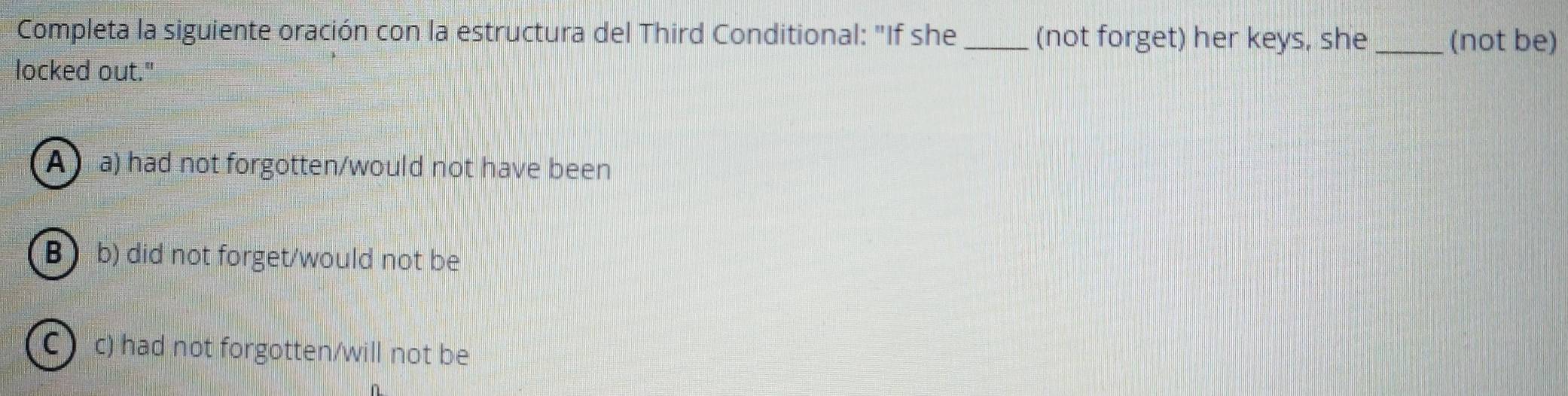 Completa la siguiente oración con la estructura del Third Conditional: "If she _(not forget) her keys, she_ (not be)
locked out."
A a) had not forgotten/would not have been
B b) did not forget/would not be
C c) had not forgotten/will not be