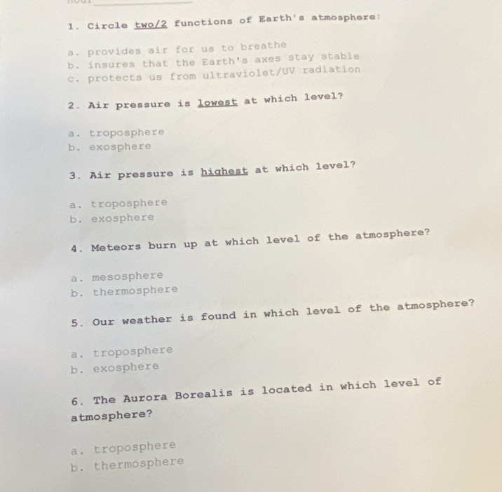 Circle two/2 functions of Earth's atmosphere:
a. provides air for us to breathe
b. insures that the Earth's axes stay stable
c. protects us from ultraviolet/UV radiation
2. Air pressure is lowest at which level?
a. troposphere
b. exosphere
3. Air pressure is highest at which level?
a. troposphere
b. exosphere
4. Meteors burn up at which level of the atmosphere?
a. mesosphere
b. thermosphere
5. Our weather is found in which level of the atmosphere?
a. troposphere
b. exosphere
6. The Aurora Borealis is located in which level of
atmosphere?
a. troposphere
b. thermosphere