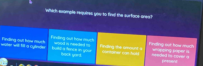 Which example requires you to find the surface area?
Finding out how much Finding out how much
Finding out how much wood is needed to Finding the amount a wrapping paper is
water will fill a cylinder build a fence in your back yard. container can hold needed to cover a
present