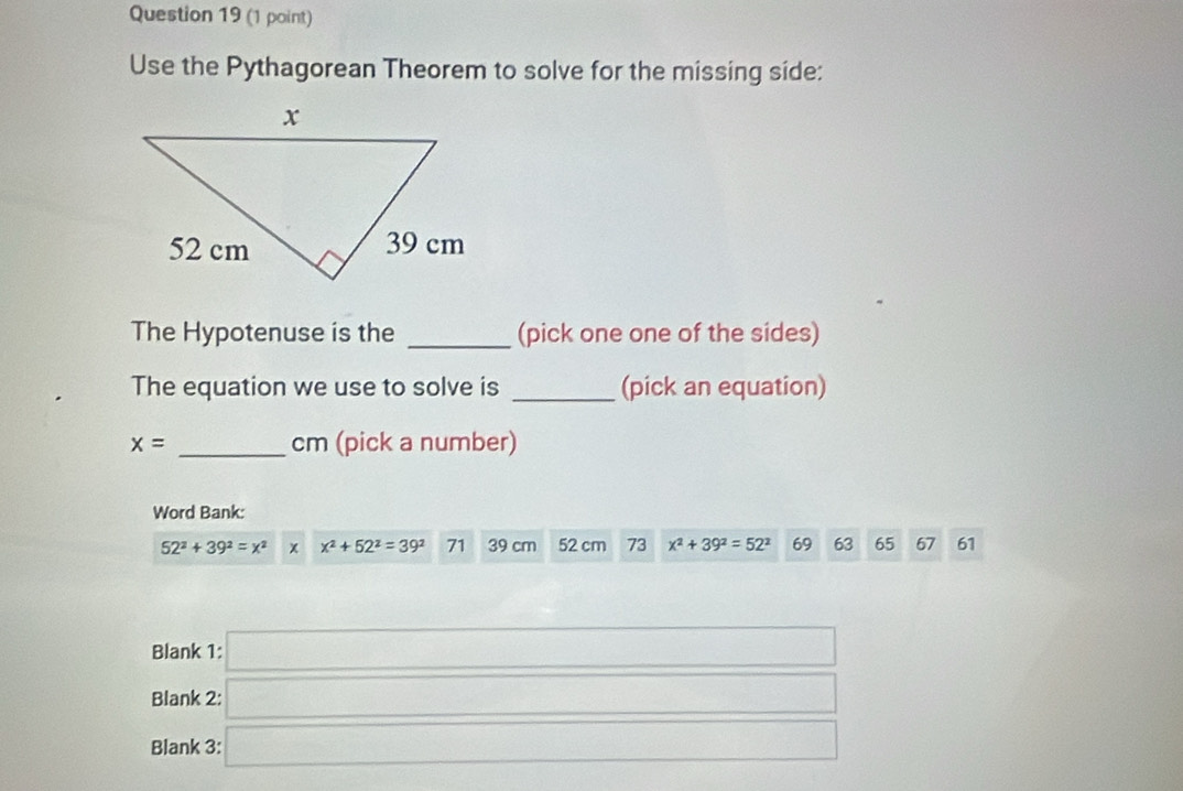 Use the Pythagorean Theorem to solve for the missing side: 
The Hypotenuse is the _(pick one one of the sides) 
The equation we use to solve is _(pick an equation)
x= _ cm (pick a number) 
Word Bank:
52^2+39^2=x^2 x x^2+52^2=39^2 71 39 cm 52 cm 73 x^2+39^2=52^2 69 63 65 67 61
Blank 1: □ 
Blank 2:□ 
Blank 3: □